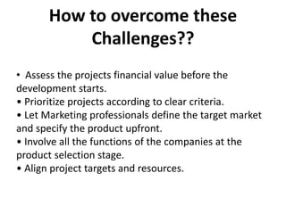 How to overcome these
Challenges??
• Assess the projects financial value before the
development starts.
• Prioritize projects according to clear criteria.
• Let Marketing professionals define the target market
and specify the product upfront.
• Involve all the functions of the companies at the
product selection stage.
• Align project targets and resources.
 