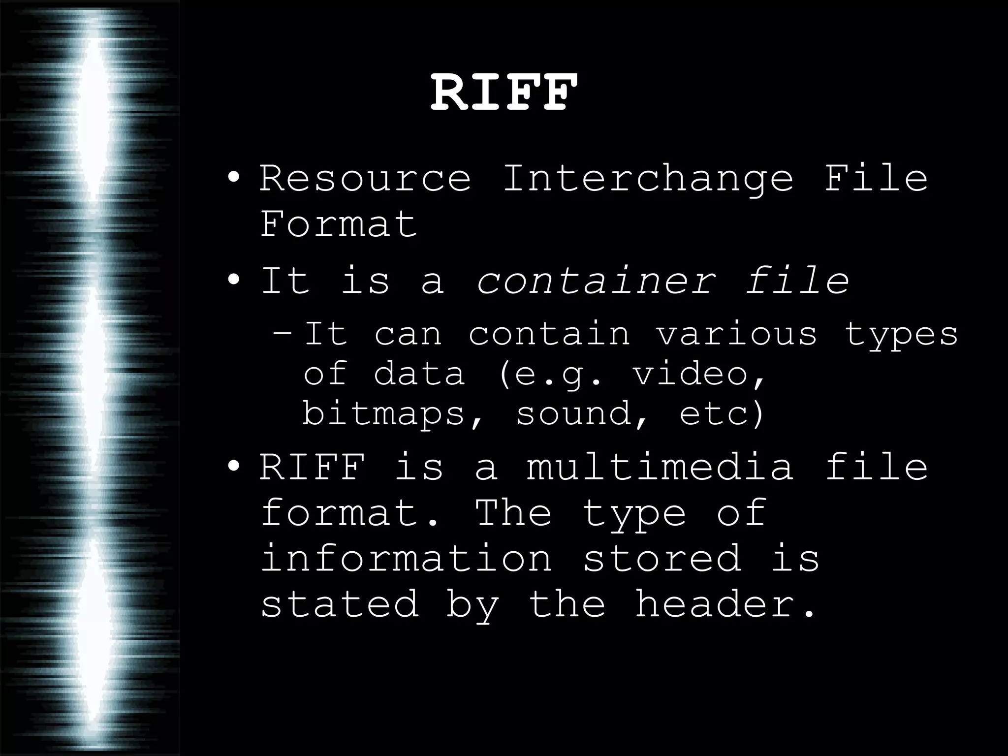 RIFF Resource Interchange File Format It is a  container file It can contain various types of data (e.g. video, bitmaps, sound, etc) RIFF is a multimedia file format. The type of information stored is stated by the header. 