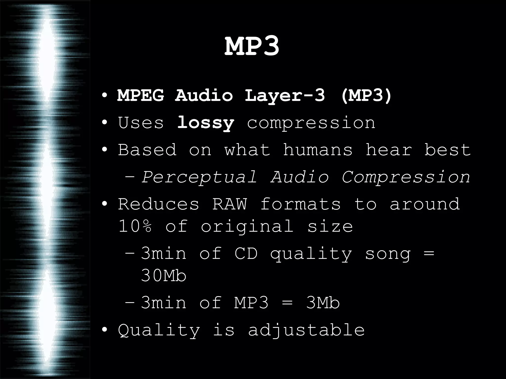 MP3 MPEG Audio Layer-3   (MP3) Uses  lossy  compression Based on what humans hear best Perceptual Audio Compression Reduces RAW formats to around 10% of original size 3min of CD quality song = 30Mb 3min of MP3 = 3Mb Quality is adjustable 