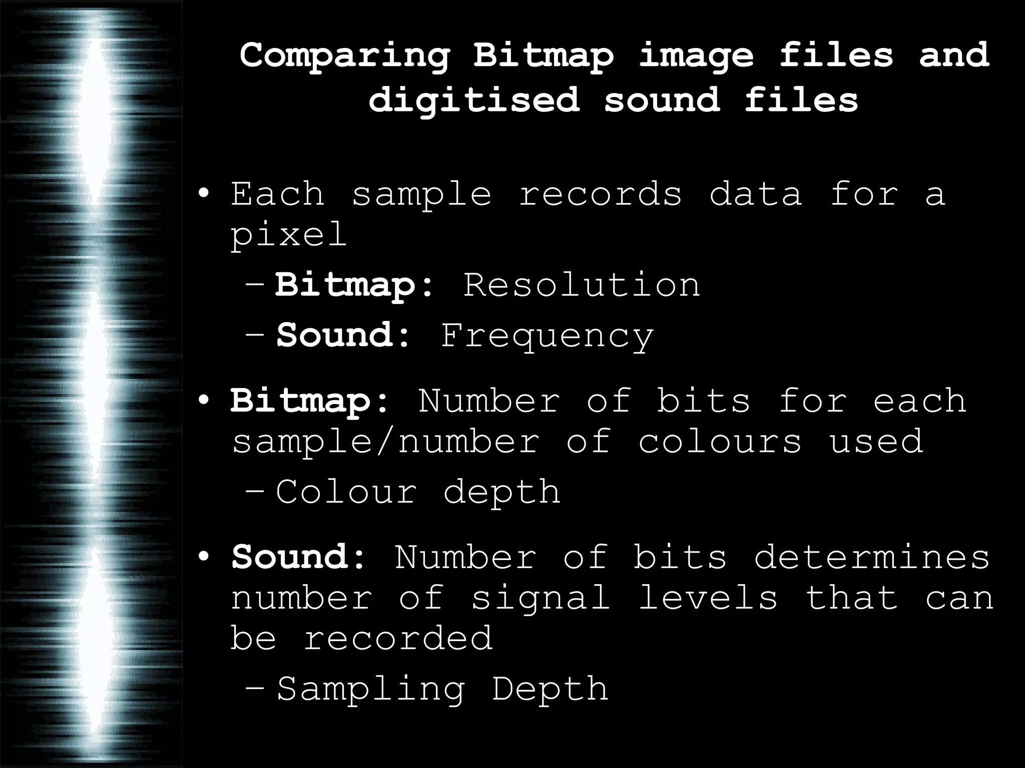 Comparing Bitmap image files and digitised sound files Each sample records data for a pixel Bitmap:  Resolution Sound:  Frequency Bitmap:  Number of bits for each sample/number of colours used Colour depth Sound:  Number of bits determines number of signal levels that can be recorded Sampling Depth 