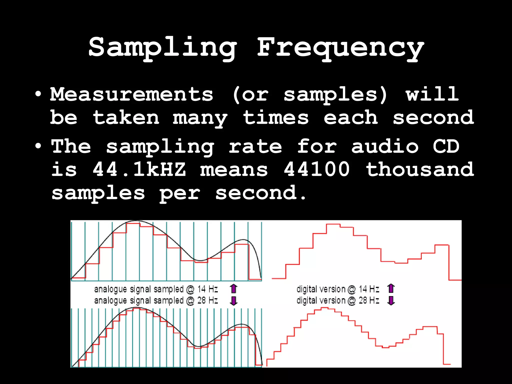 Sampling Frequency Measurements (or samples) will be taken many times each second The sampling rate for audio CD is 44.1kHZ means 44100 thousand samples per second. 