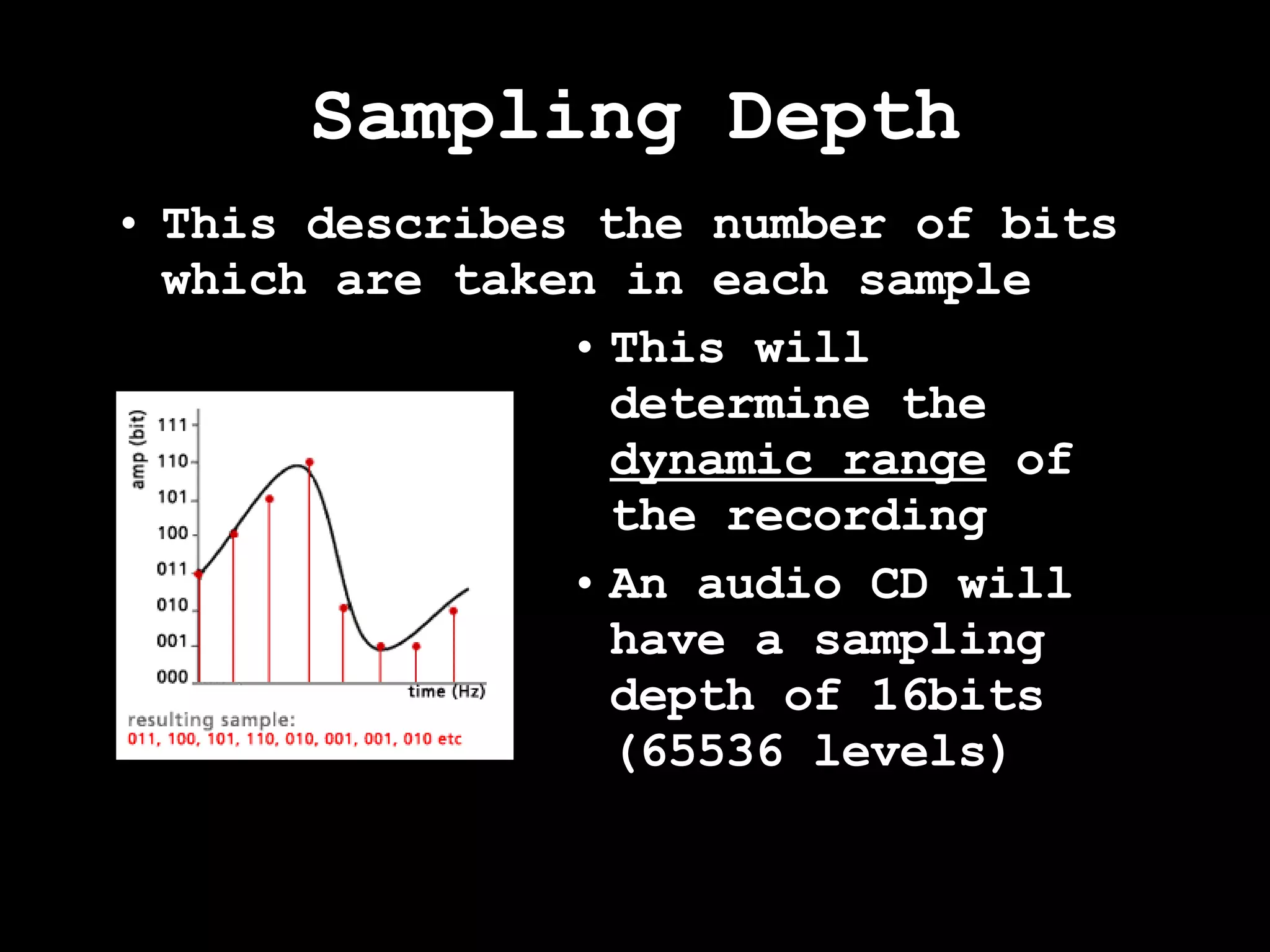 Sampling Depth This describes the number of bits which are taken in each sample This will determine the  dynamic range  of the recording An audio CD will have a sampling depth of 16bits (65536 levels) 