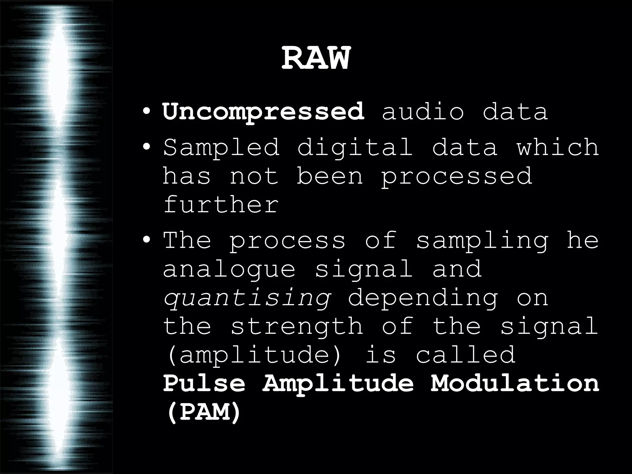 RAW Uncompressed  audio data Sampled digital data which has not been processed further The process of sampling he analogue signal and  quantising  depending on the strength of the signal (amplitude) is called  Pulse Amplitude Modulation (PAM) 