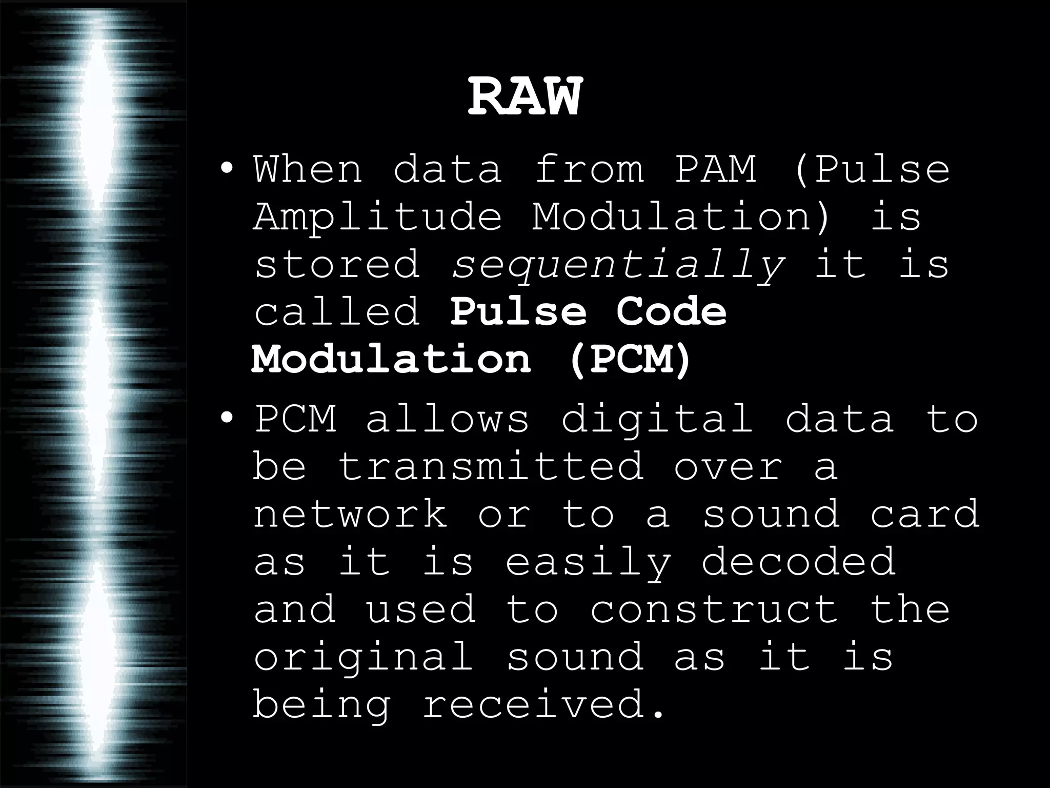 RAW When data from PAM (Pulse Amplitude Modulation) is stored  sequentially  it is called  Pulse Code Modulation (PCM) PCM allows digital data to be transmitted over a network or to a sound card as it is easily decoded and used to construct the original sound as it is being received. 