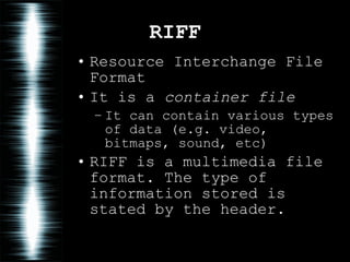 RIFF Resource Interchange File Format It is a  container file It can contain various types of data (e.g. video, bitmaps, sound, etc) RIFF is a multimedia file format. The type of information stored is stated by the header. 