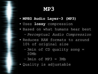 MP3 MPEG Audio Layer-3   (MP3) Uses  lossy  compression Based on what humans hear best Perceptual Audio Compression Reduces RAW formats to around 10% of original size 3min of CD quality song = 30Mb 3min of MP3 = 3Mb Quality is adjustable 