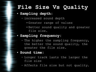 File Size Vs Quality Sampling depth : increased sound depth Greater range of values Better sound quality and greater file size.  Sampling frequency: The higher the sampling frequency, the better the sound quality, the greater the file size. Sound time:   Longer track lasts the larger the file size Affects file size but not quality. 