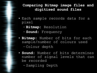 Comparing Bitmap image files and digitised sound files Each sample records data for a pixel Bitmap:  Resolution Sound:  Frequency Bitmap:  Number of bits for each sample/number of colours used Colour depth Sound:  Number of bits determines number of signal levels that can be recorded Sampling Depth 