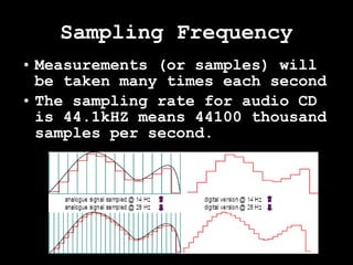 Sampling Frequency Measurements (or samples) will be taken many times each second The sampling rate for audio CD is 44.1kHZ means 44100 thousand samples per second. 