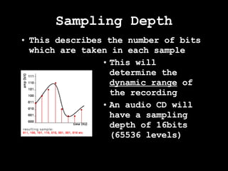 Sampling Depth This describes the number of bits which are taken in each sample This will determine the  dynamic range  of the recording An audio CD will have a sampling depth of 16bits (65536 levels) 