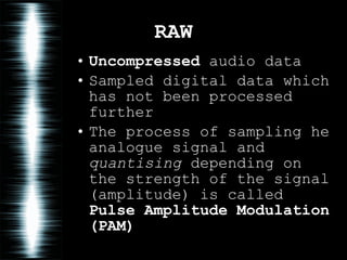 RAW Uncompressed  audio data Sampled digital data which has not been processed further The process of sampling he analogue signal and  quantising  depending on the strength of the signal (amplitude) is called  Pulse Amplitude Modulation (PAM) 