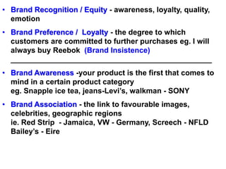 • Brand Recognition / Equity - awareness, loyalty, quality,
emotion
• Brand Preference / Loyalty - the degree to which
customers are committed to further purchases eg. I will
always buy Reebok (Brand Insistence)
________________________________________________
• Brand Awareness -your product is the first that comes to
mind in a certain product category
eg. Snapple ice tea, jeans-Levi’s, walkman - SONY
• Brand Association - the link to favourable images,
celebrities, geographic regions
ie. Red Strip - Jamaica, VW - Germany, Screech - NFLD
Bailey’s - Eire
 