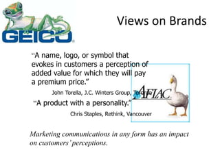 Views on Brands
“A name, logo, or symbol that
evokes in customers a perception of
added value for which they will pay
a premium price.”
John Torella, J.C. Winters Group, Toronto
“A product with a personality.”
Chris Staples, Rethink, Vancouver
Marketing communications in any form has an impact
on customers’perceptions.
 