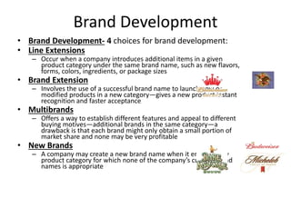 Brand Development
• Brand Development- 4 choices for brand development:
• Line Extensions
– Occur when a company introduces additional items in a given
product category under the same brand name, such as new flavors,
forms, colors, ingredients, or package sizes
• Brand Extension
– Involves the use of a successful brand name to launch new or
modified products in a new category—gives a new product instant
recognition and faster acceptance
• Multibrands
– Offers a way to establish different features and appeal to different
buying motives—additional brands in the same category—a
drawback is that each brand might only obtain a small portion of
market share and none may be very profitable
• New Brands
– A company may create a new brand name when it enters a new
product category for which none of the company’s current brand
names is appropriate
 