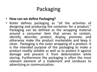Packaging
• How can we define Packaging?
• Kotler defines packaging as "all the activities of
designing and producing the container for a product."
Packaging can be defined as the wrapping material
around a consumer item that serves to contain,
identify, describe, protect, display, promote, and
otherwise make the product marketable and keep it
clean. Packaging is the outer wrapping of a product. It
is the intended purpose of the packaging to make a
product readily sellable as well as to protect it against
damage and prevent it from deterioration while
storing. Furthermore the packaging is often the most
relevant element of a trademark and conduces to
advertising or communication.
 