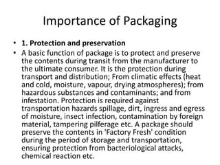 Importance of Packaging
• 1. Protection and preservation
• A basic function of package is to protect and preserve
the contents during transit from the manufacturer to
the ultimate consumer. It is the protection during
transport and distribution; From climatic effects (heat
and cold, moisture, vapour, drying atmospheres); from
hazardous substances and contaminants; and from
infestation. Protection is required against
transportation hazards spillage, dirt, ingress and egress
of moisture, insect infection, contamination by foreign
material, tampering pilferage etc. A package should
preserve the contents in 'Factory Fresh' condition
during the period of storage and transportation,
ensuring protection from bacteriological attacks,
chemical reaction etc.
 
