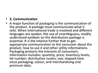 • 3. Communication
• A major function of packaging is the communication of
the product. A package must communicate what it
sells. When international trade is involved and different
languages are spoken, the use of unambiguous, readily
understood symbols on the distribution package is
essential. It is the interest further that to get
appropriate communication to the consumer about the
product, how to use it and other utility informations.
Packaging protects the interests of consumers.
Information includes: quantity; price; inventory levels;
lot number; distribution routes; size; elapsed time
since packaging; colour; and merchandising and
premium data.
 