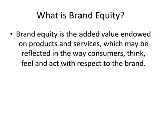 What is Brand Equity?
• Brand equity is the added value endowed
on products and services, which may be
reflected in the way consumers, think,
feel and act with respect to the brand.
 