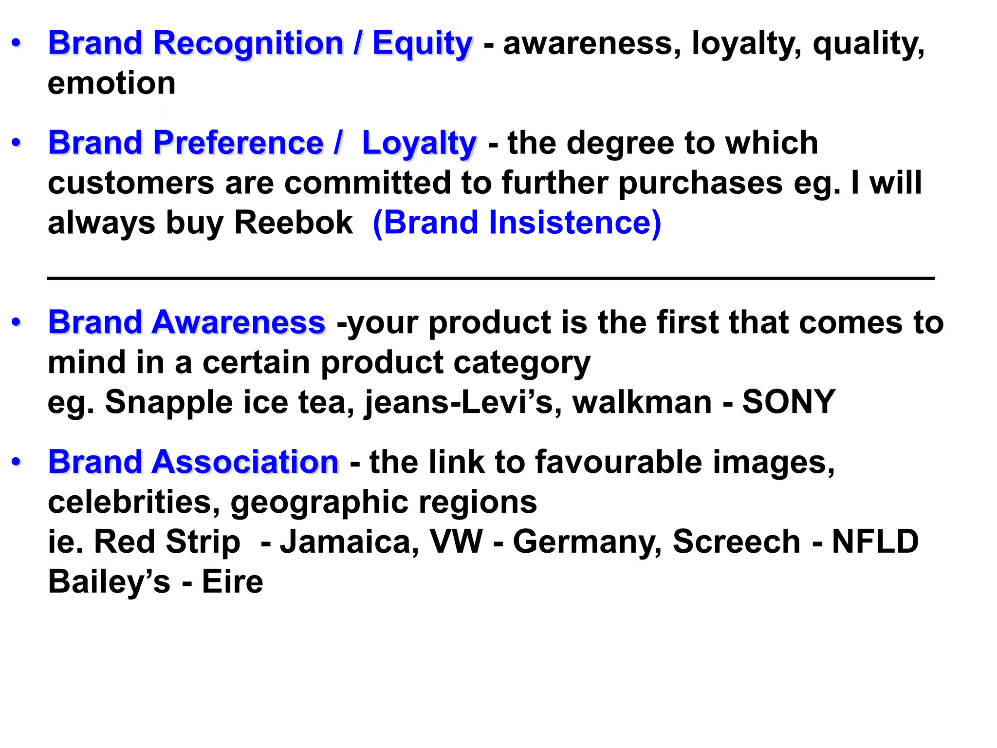 • Brand Recognition / Equity - awareness, loyalty, quality,
emotion
• Brand Preference / Loyalty - the degree to which
customers are committed to further purchases eg. I will
always buy Reebok (Brand Insistence)
________________________________________________
• Brand Awareness -your product is the first that comes to
mind in a certain product category
eg. Snapple ice tea, jeans-Levi’s, walkman - SONY
• Brand Association - the link to favourable images,
celebrities, geographic regions
ie. Red Strip - Jamaica, VW - Germany, Screech - NFLD
Bailey’s - Eire
 
