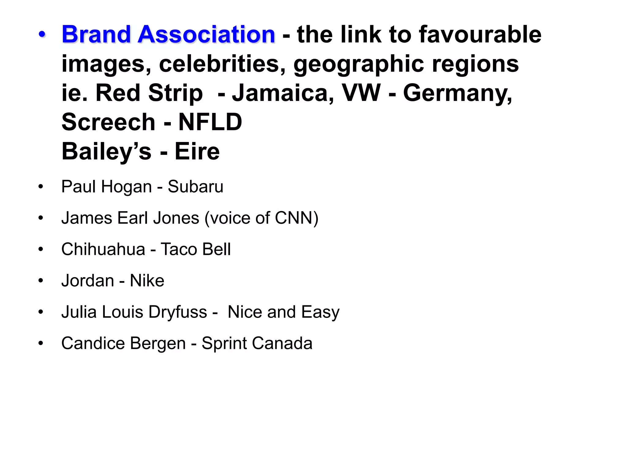• Brand Association - the link to favourable
images, celebrities, geographic regions
ie. Red Strip - Jamaica, VW - Germany,
Screech - NFLD
Bailey’s - Eire
• Paul Hogan - Subaru
• James Earl Jones (voice of CNN)
• Chihuahua - Taco Bell
• Jordan - Nike
• Julia Louis Dryfuss - Nice and Easy
• Candice Bergen - Sprint Canada
 