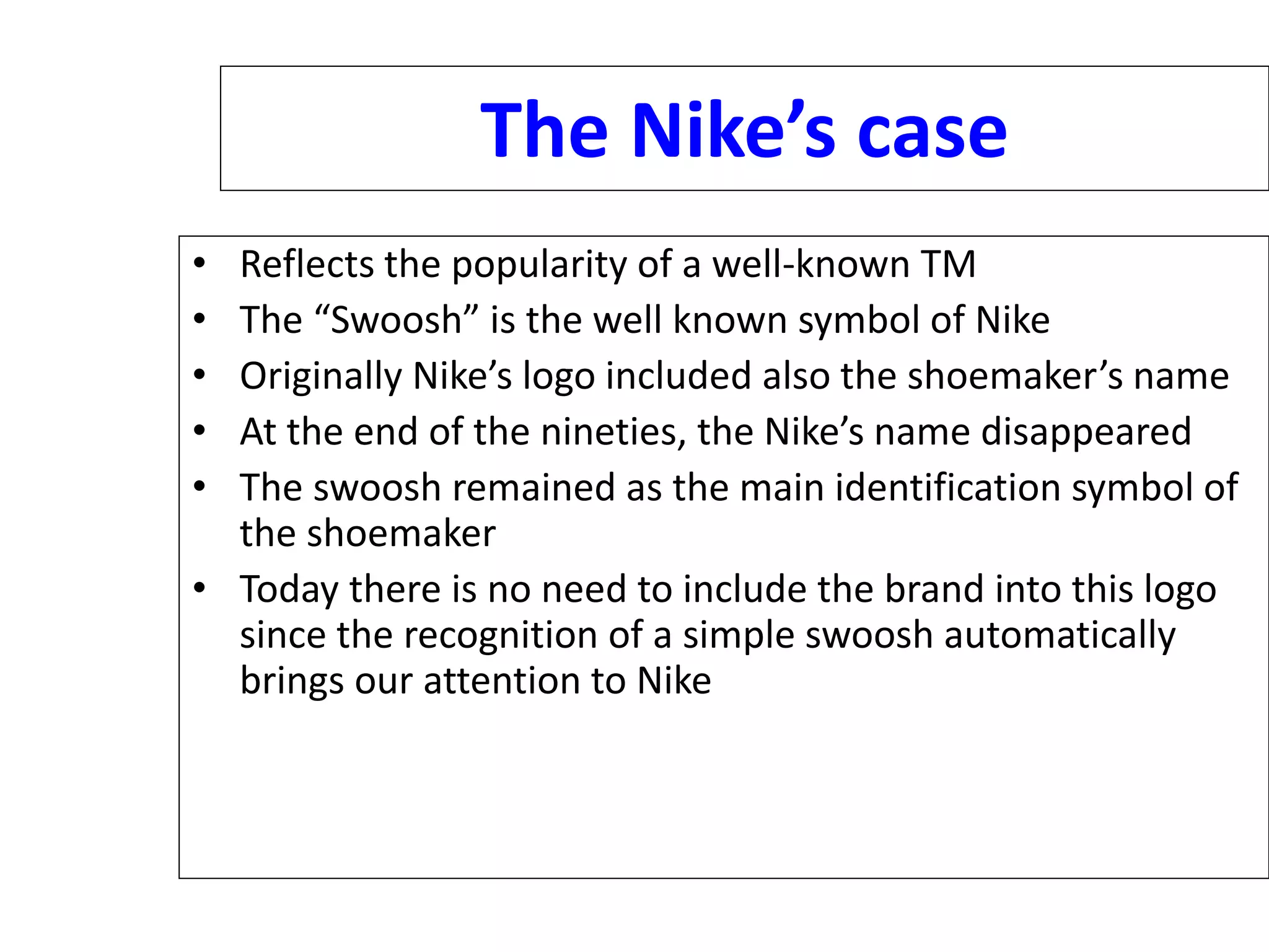 The Nike’s case
• Reflects the popularity of a well-known TM
• The “Swoosh” is the well known symbol of Nike
• Originally Nike’s logo included also the shoemaker’s name
• At the end of the nineties, the Nike’s name disappeared
• The swoosh remained as the main identification symbol of
the shoemaker
• Today there is no need to include the brand into this logo
since the recognition of a simple swoosh automatically
brings our attention to Nike
 