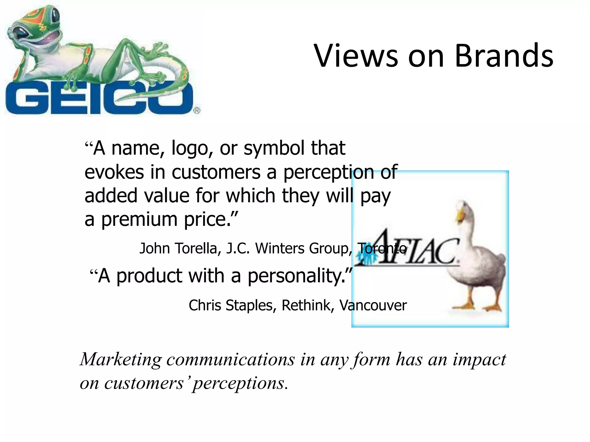 Views on Brands
“A name, logo, or symbol that
evokes in customers a perception of
added value for which they will pay
a premium price.”
John Torella, J.C. Winters Group, Toronto
“A product with a personality.”
Chris Staples, Rethink, Vancouver
Marketing communications in any form has an impact
on customers’perceptions.
 