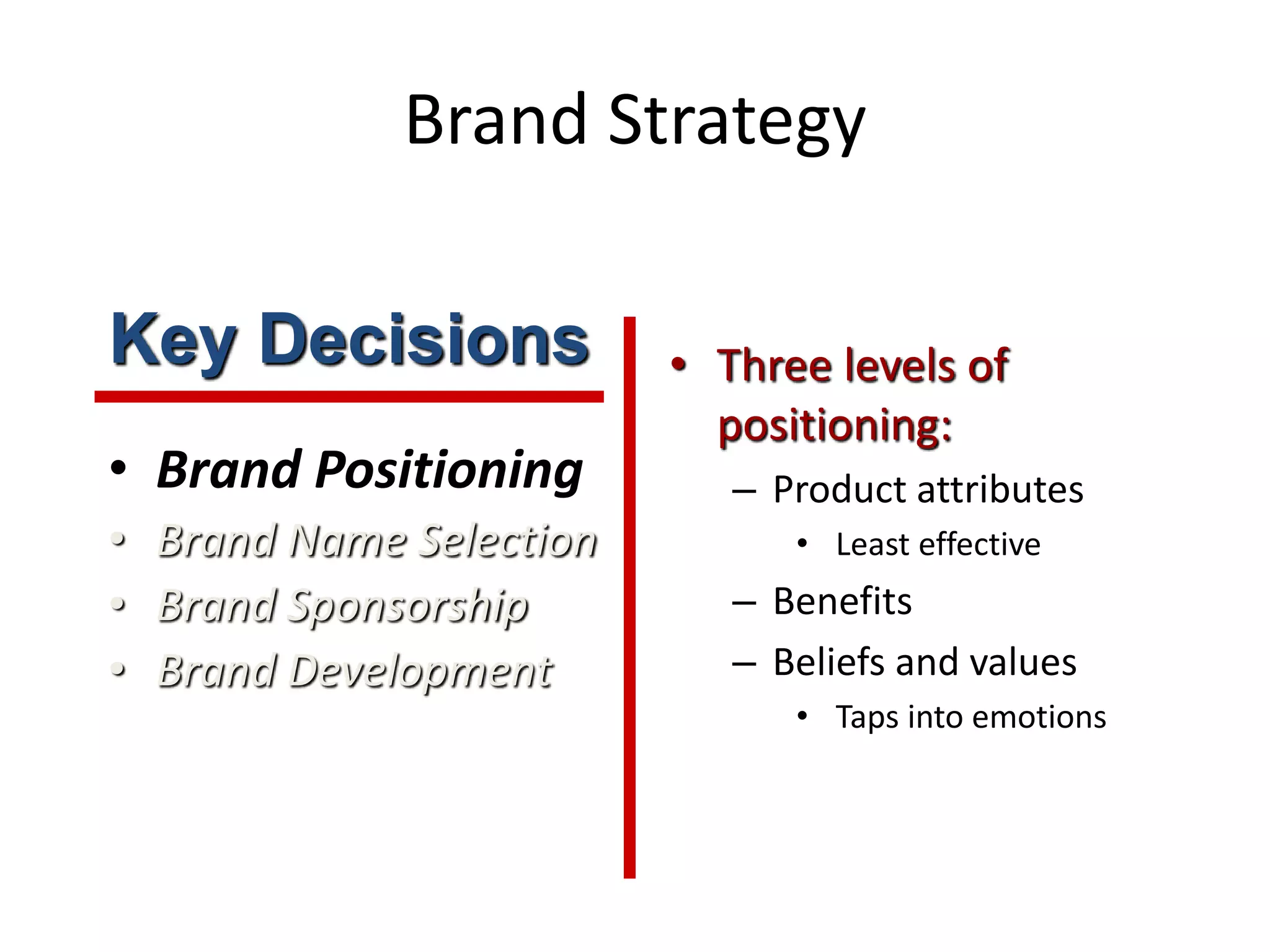 Brand Strategy
• Brand Positioning
• Brand Name Selection
• Brand Sponsorship
• Brand Development
• Three levels of
positioning:
– Product attributes
• Least effective
– Benefits
– Beliefs and values
• Taps into emotions
Key Decisions
 