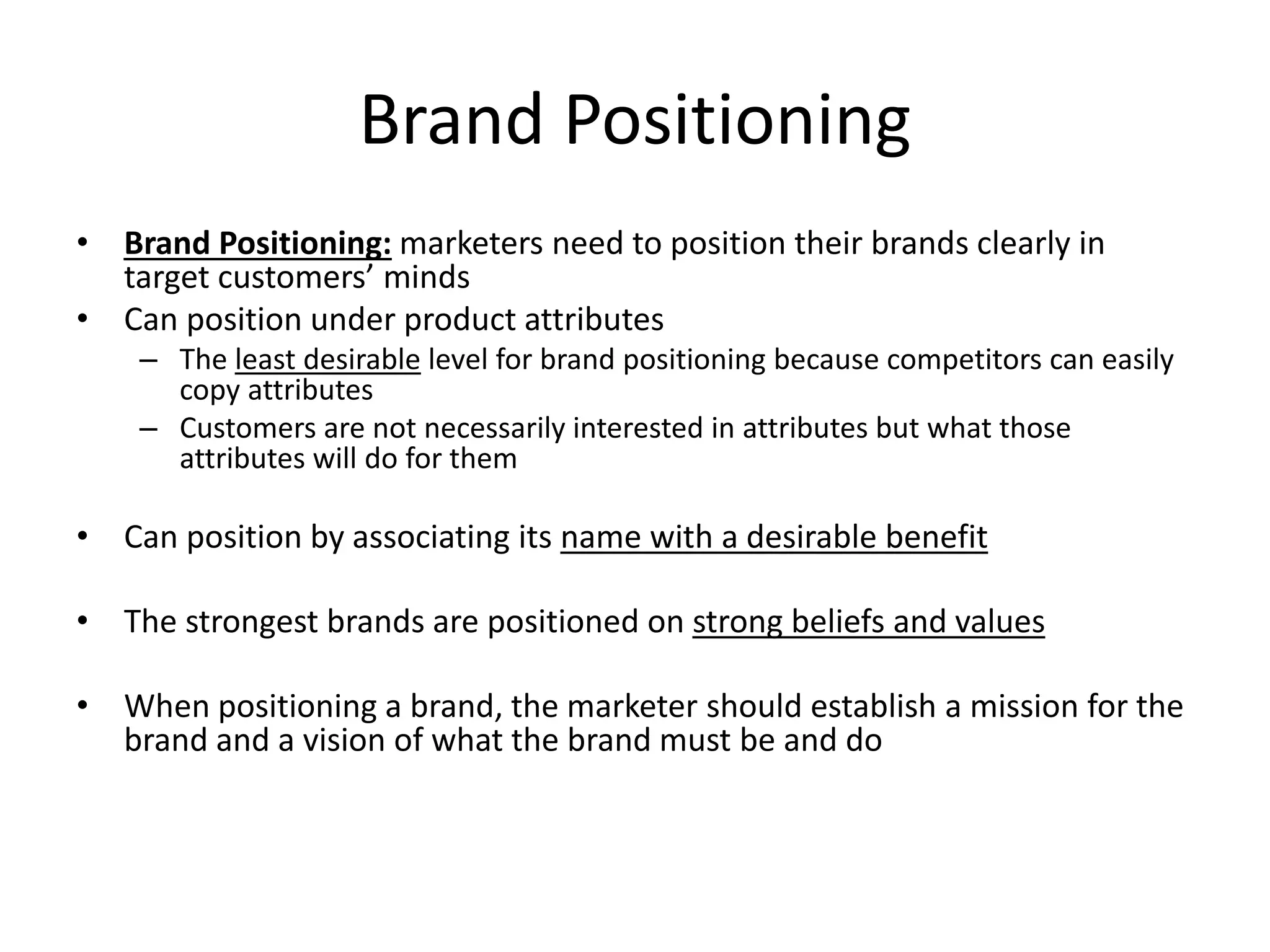 Brand Positioning
• Brand Positioning: marketers need to position their brands clearly in
target customers’ minds
• Can position under product attributes
– The least desirable level for brand positioning because competitors can easily
copy attributes
– Customers are not necessarily interested in attributes but what those
attributes will do for them
• Can position by associating its name with a desirable benefit
• The strongest brands are positioned on strong beliefs and values
• When positioning a brand, the marketer should establish a mission for the
brand and a vision of what the brand must be and do
 
