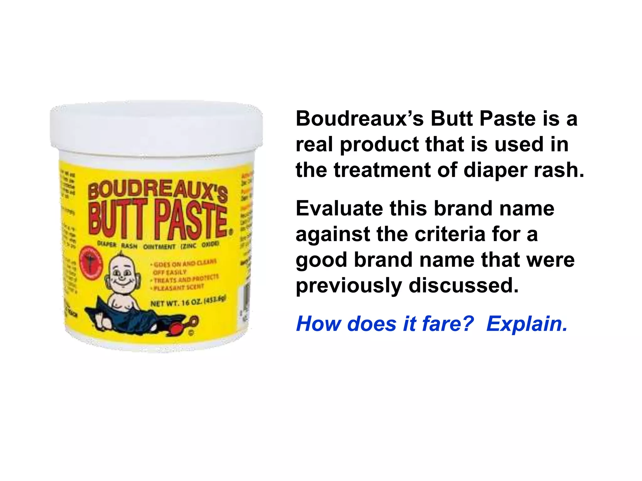 Boudreaux’s Butt Paste is a
real product that is used in
the treatment of diaper rash.
Evaluate this brand name
against the criteria for a
good brand name that were
previously discussed.
How does it fare? Explain.
 