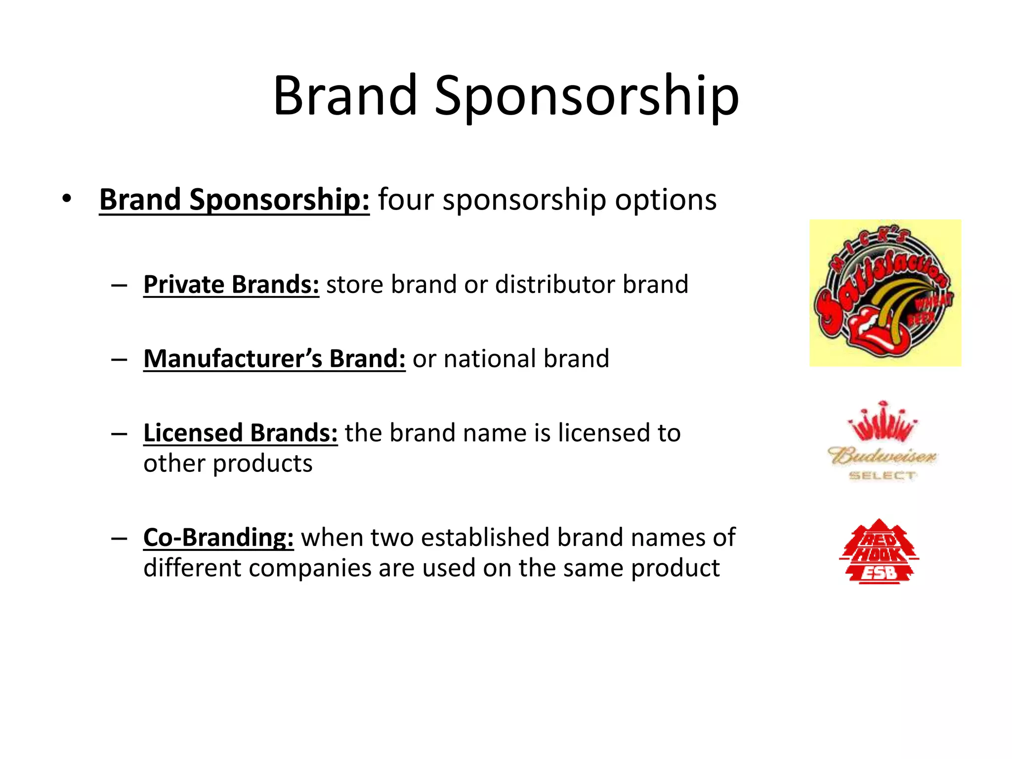 Brand Sponsorship
• Brand Sponsorship: four sponsorship options
– Private Brands: store brand or distributor brand
– Manufacturer’s Brand: or national brand
– Licensed Brands: the brand name is licensed to
other products
– Co-Branding: when two established brand names of
different companies are used on the same product
 
