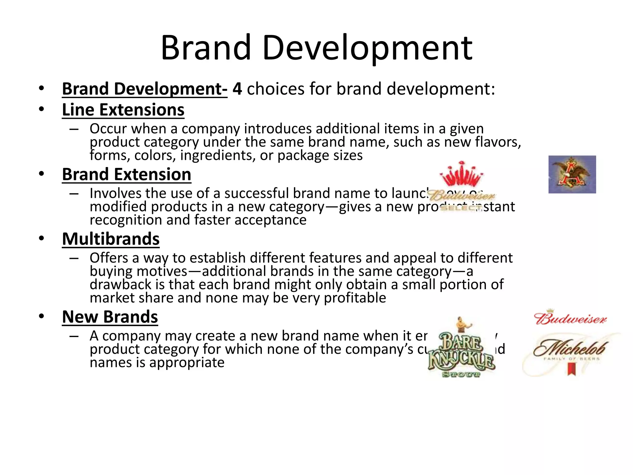 Brand Development
• Brand Development- 4 choices for brand development:
• Line Extensions
– Occur when a company introduces additional items in a given
product category under the same brand name, such as new flavors,
forms, colors, ingredients, or package sizes
• Brand Extension
– Involves the use of a successful brand name to launch new or
modified products in a new category—gives a new product instant
recognition and faster acceptance
• Multibrands
– Offers a way to establish different features and appeal to different
buying motives—additional brands in the same category—a
drawback is that each brand might only obtain a small portion of
market share and none may be very profitable
• New Brands
– A company may create a new brand name when it enters a new
product category for which none of the company’s current brand
names is appropriate
 