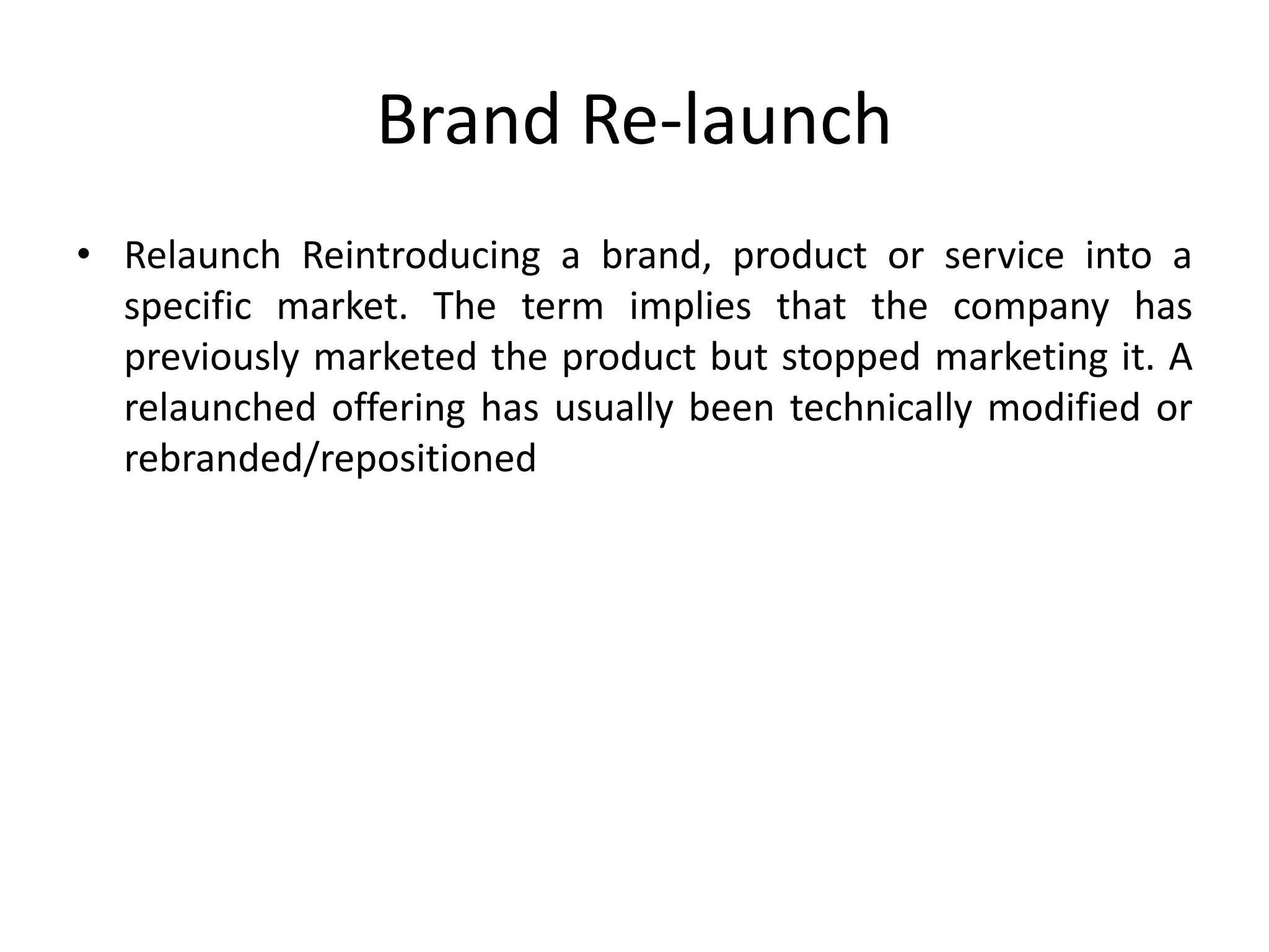 Brand Re-launch
• Relaunch Reintroducing a brand, product or service into a
specific market. The term implies that the company has
previously marketed the product but stopped marketing it. A
relaunched offering has usually been technically modified or
rebranded/repositioned
 