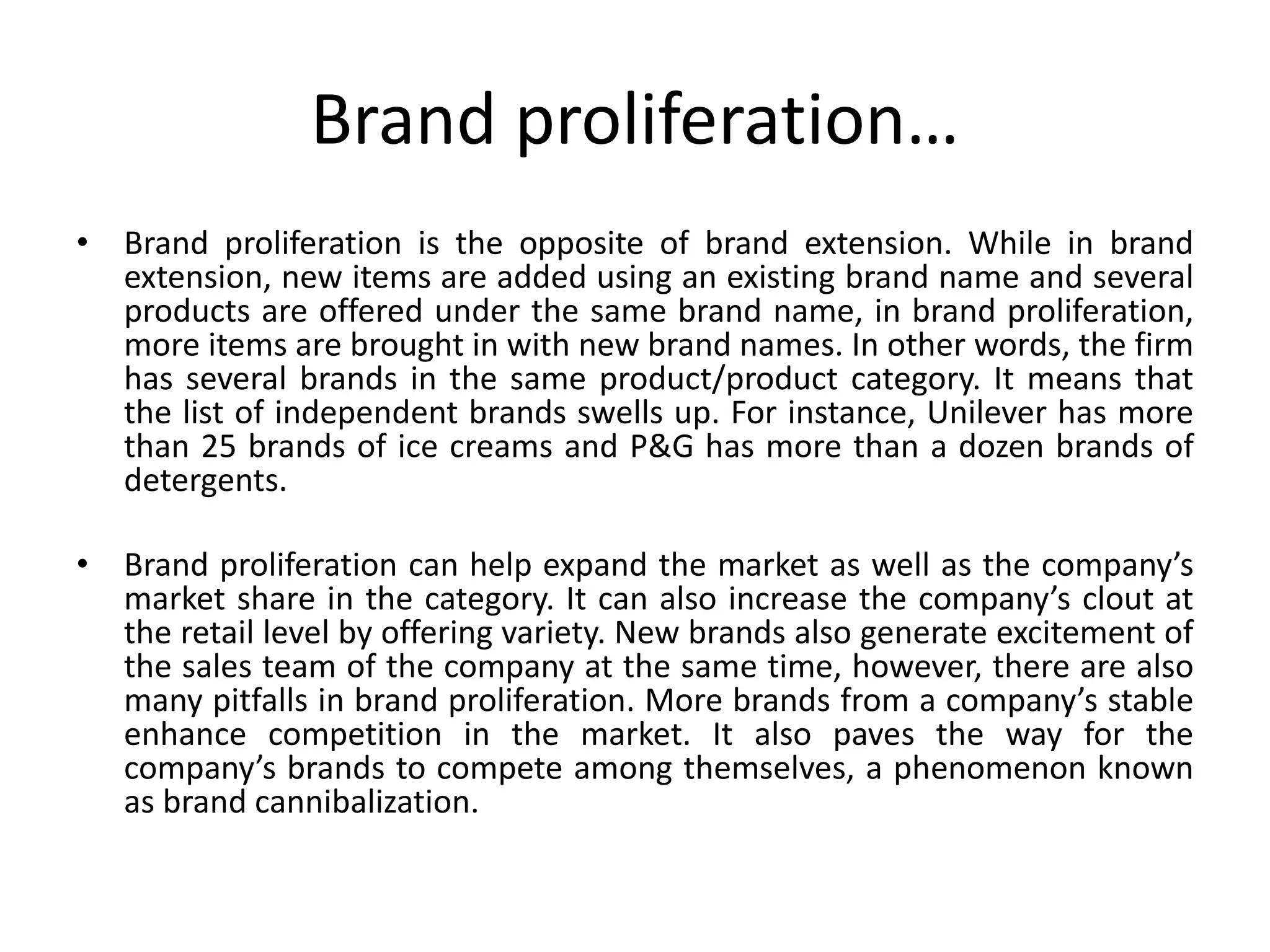 Brand proliferation…
• Brand proliferation is the opposite of brand extension. While in brand
extension, new items are added using an existing brand name and several
products are offered under the same brand name, in brand proliferation,
more items are brought in with new brand names. In other words, the firm
has several brands in the same product/product category. It means that
the list of independent brands swells up. For instance, Unilever has more
than 25 brands of ice creams and P&G has more than a dozen brands of
detergents.
• Brand proliferation can help expand the market as well as the company’s
market share in the category. It can also increase the company’s clout at
the retail level by offering variety. New brands also generate excitement of
the sales team of the company at the same time, however, there are also
many pitfalls in brand proliferation. More brands from a company’s stable
enhance competition in the market. It also paves the way for the
company’s brands to compete among themselves, a phenomenon known
as brand cannibalization.
 