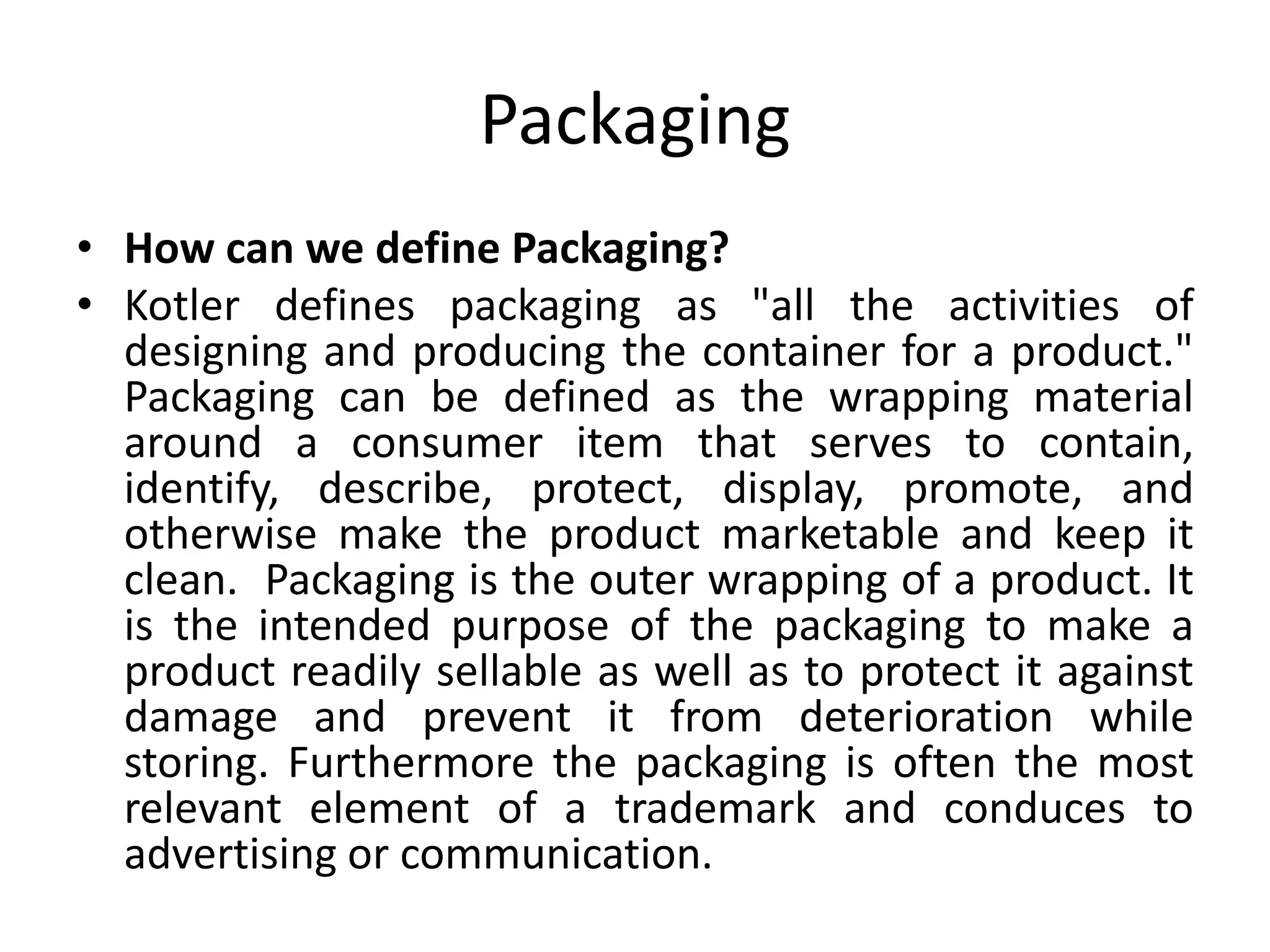 Packaging
• How can we define Packaging?
• Kotler defines packaging as "all the activities of
designing and producing the container for a product."
Packaging can be defined as the wrapping material
around a consumer item that serves to contain,
identify, describe, protect, display, promote, and
otherwise make the product marketable and keep it
clean. Packaging is the outer wrapping of a product. It
is the intended purpose of the packaging to make a
product readily sellable as well as to protect it against
damage and prevent it from deterioration while
storing. Furthermore the packaging is often the most
relevant element of a trademark and conduces to
advertising or communication.
 