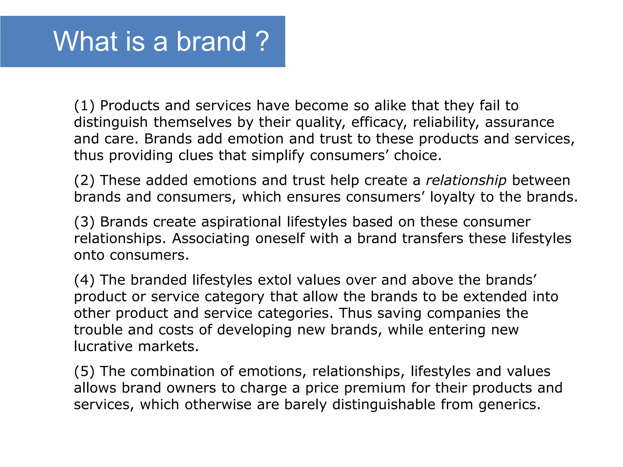(1) Products and services have become so alike that they fail to
distinguish themselves by their quality, efficacy, reliability, assurance
and care. Brands add emotion and trust to these products and services,
thus providing clues that simplify consumers’ choice.
(2) These added emotions and trust help create a relationship between
brands and consumers, which ensures consumers’ loyalty to the brands.
(3) Brands create aspirational lifestyles based on these consumer
relationships. Associating oneself with a brand transfers these lifestyles
onto consumers.
(4) The branded lifestyles extol values over and above the brands’
product or service category that allow the brands to be extended into
other product and service categories. Thus saving companies the
trouble and costs of developing new brands, while entering new
lucrative markets.
(5) The combination of emotions, relationships, lifestyles and values
allows brand owners to charge a price premium for their products and
services, which otherwise are barely distinguishable from generics.
What is a brand ?
 