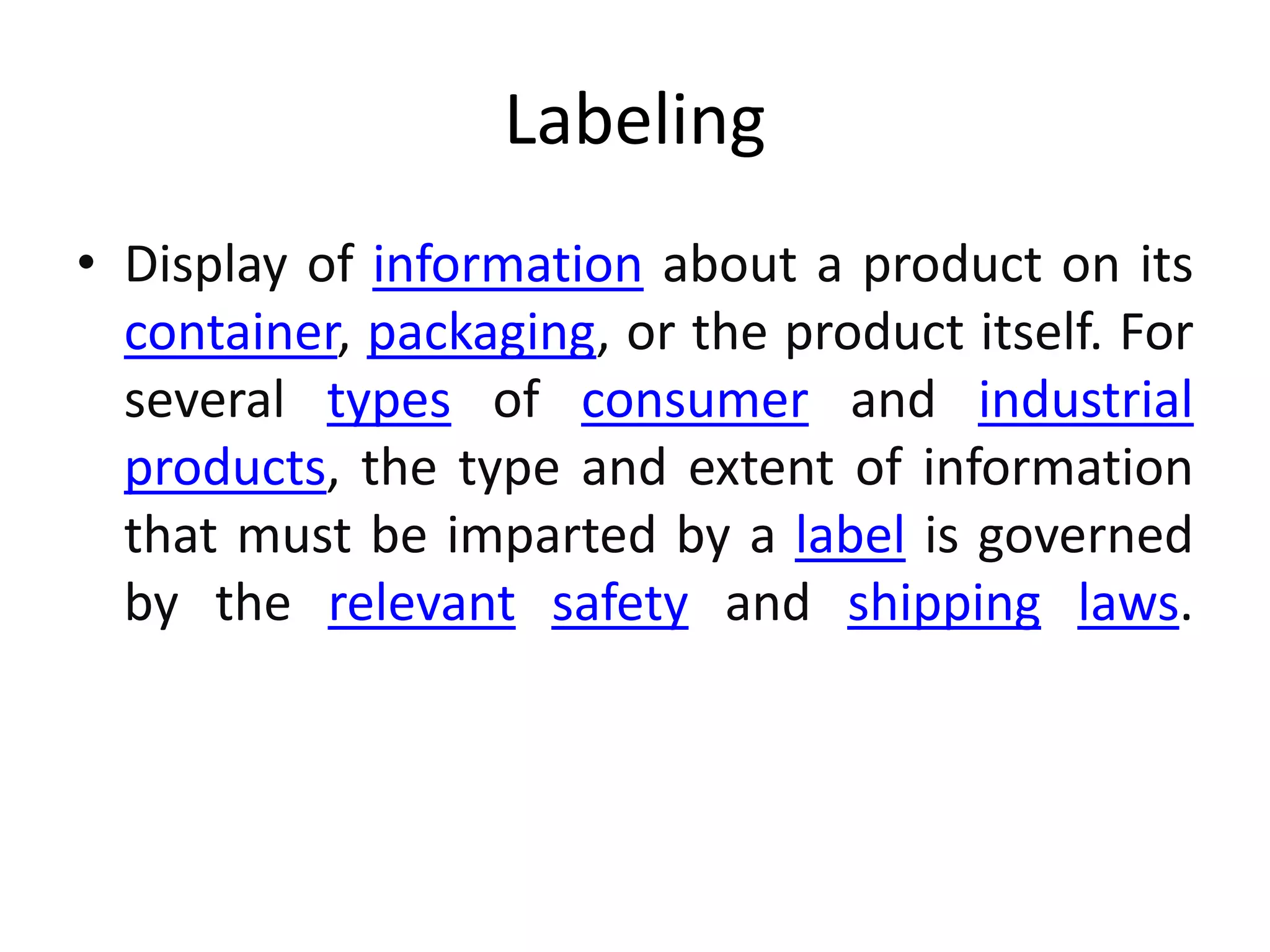 Labeling
• Display of information about a product on its
container, packaging, or the product itself. For
several types of consumer and industrial
products, the type and extent of information
that must be imparted by a label is governed
by the relevant safety and shipping laws.
 