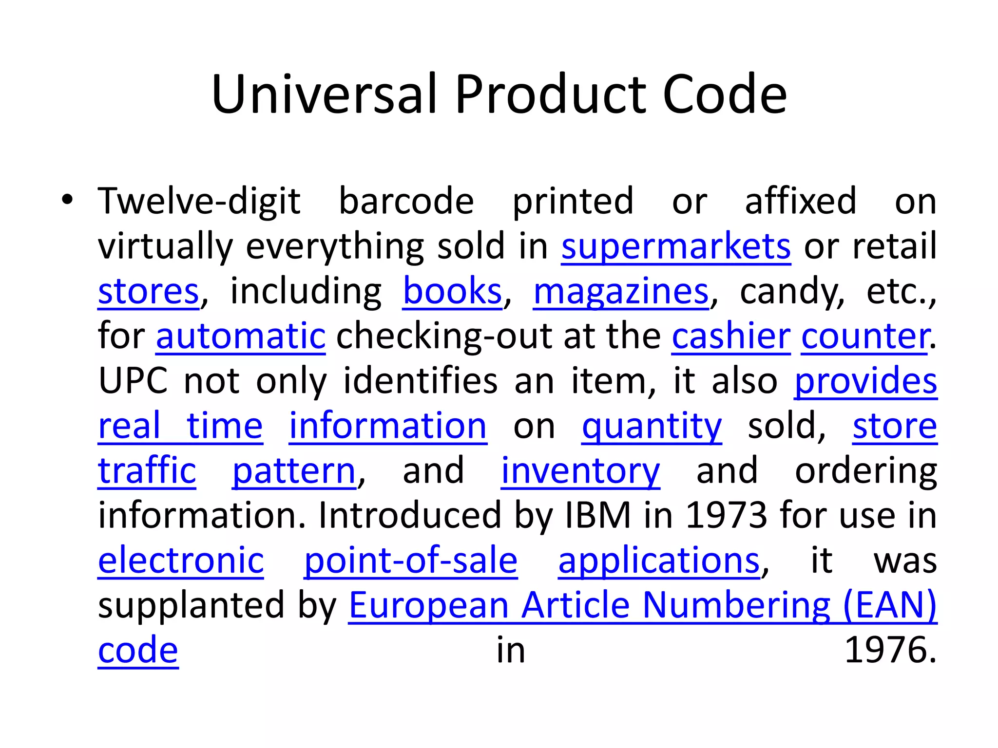 Universal Product Code
• Twelve-digit barcode printed or affixed on
virtually everything sold in supermarkets or retail
stores, including books, magazines, candy, etc.,
for automatic checking-out at the cashier counter.
UPC not only identifies an item, it also provides
real time information on quantity sold, store
traffic pattern, and inventory and ordering
information. Introduced by IBM in 1973 for use in
electronic point-of-sale applications, it was
supplanted by European Article Numbering (EAN)
code in 1976.
 