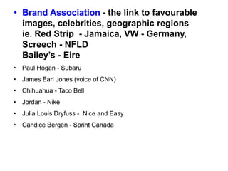 • Brand Association - the link to favourable
images, celebrities, geographic regions
ie. Red Strip - Jamaica, VW - Germany,
Screech - NFLD
Bailey’s - Eire
• Paul Hogan - Subaru
• James Earl Jones (voice of CNN)
• Chihuahua - Taco Bell
• Jordan - Nike
• Julia Louis Dryfuss - Nice and Easy
• Candice Bergen - Sprint Canada
 
