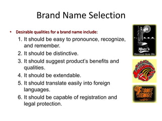 Brand Name Selection
• Desirable qualities for a brand name include:
1. It should be easy to pronounce, recognize,
and remember.
2. It should be distinctive.
3. It should suggest product’s benefits and
qualities.
4. It should be extendable.
5. It should translate easily into foreign
languages.
6. It should be capable of registration and
legal protection.
 