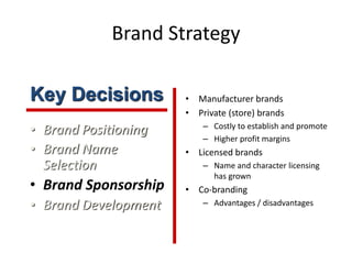 Brand Strategy
• Brand Positioning
• Brand Name
Selection
• Brand Sponsorship
• Brand Development
• Manufacturer brands
• Private (store) brands
– Costly to establish and promote
– Higher profit margins
• Licensed brands
– Name and character licensing
has grown
• Co-branding
– Advantages / disadvantages
Key Decisions
 