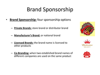 Brand Sponsorship
• Brand Sponsorship: four sponsorship options
– Private Brands: store brand or distributor brand
– Manufacturer’s Brand: or national brand
– Licensed Brands: the brand name is licensed to
other products
– Co-Branding: when two established brand names of
different companies are used on the same product
 