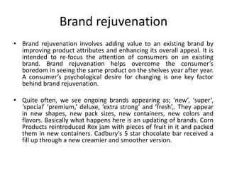 Brand rejuvenation
• Brand rejuvenation involves adding value to an existing brand by
improving product attributes and enhancing its overall appeal. It is
intended to re-focus the attention of consumers on an existing
brand. Brand rejuvenation helps overcome the consumer’s
boredom in seeing the same product on the shelves year after year.
A consumer’s psychological desire for changing is one key factor
behind brand rejuvenation.
• Quite often, we see ongoing brands appearing as; ’new’, ‘super’,
‘special’ ‘premium,’ deluxe, ‘extra strong’ and ‘fresh’,. They appear
in new shapes, new pack sizes, new containers, new colors and
flavors. Basically what happens here is an updating of brands. Corn
Products reintroduced Rex jam with pieces of fruit in it and packed
them in new containers. Cadbury’s 5 star chocolate bar received a
fill up through a new creamier and smoother version.
 