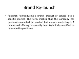 Brand Re-launch
• Relaunch Reintroducing a brand, product or service into a
specific market. The term implies that the company has
previously marketed the product but stopped marketing it. A
relaunched offering has usually been technically modified or
rebranded/repositioned
 