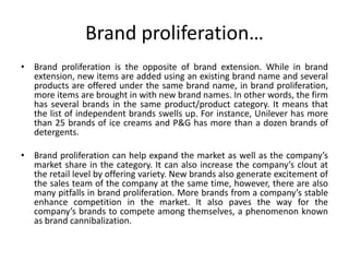 Brand proliferation…
• Brand proliferation is the opposite of brand extension. While in brand
extension, new items are added using an existing brand name and several
products are offered under the same brand name, in brand proliferation,
more items are brought in with new brand names. In other words, the firm
has several brands in the same product/product category. It means that
the list of independent brands swells up. For instance, Unilever has more
than 25 brands of ice creams and P&G has more than a dozen brands of
detergents.
• Brand proliferation can help expand the market as well as the company’s
market share in the category. It can also increase the company’s clout at
the retail level by offering variety. New brands also generate excitement of
the sales team of the company at the same time, however, there are also
many pitfalls in brand proliferation. More brands from a company’s stable
enhance competition in the market. It also paves the way for the
company’s brands to compete among themselves, a phenomenon known
as brand cannibalization.
 