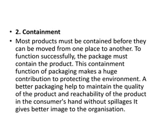 • 2. Containment
• Most products must be contained before they
can be moved from one place to another. To
function successfully, the package must
contain the product. This containment
function of packaging makes a huge
contribution to protecting the environment. A
better packaging help to maintain the quality
of the product and reachability of the product
in the consumer's hand without spillages It
gives better image to the organisation.
 