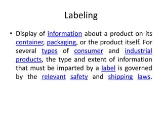 Labeling
• Display of information about a product on its
container, packaging, or the product itself. For
several types of consumer and industrial
products, the type and extent of information
that must be imparted by a label is governed
by the relevant safety and shipping laws.
 