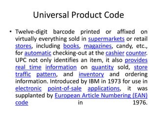 Universal Product Code
• Twelve-digit barcode printed or affixed on
virtually everything sold in supermarkets or retail
stores, including books, magazines, candy, etc.,
for automatic checking-out at the cashier counter.
UPC not only identifies an item, it also provides
real time information on quantity sold, store
traffic pattern, and inventory and ordering
information. Introduced by IBM in 1973 for use in
electronic point-of-sale applications, it was
supplanted by European Article Numbering (EAN)
code in 1976.
 