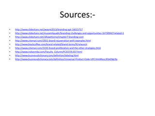 Sources:-
• http://www.slideshare.net/jwayne2013/branding-ppt-16015717
• http://www.slideshare.net/muzamilquadir/branding-challenges-and-opportunities-16730942?related=1
• http://www.slideshare.net/rdhawthorne/chapter7-branding-cont
• http://www.citeman.com/2921-brand-rejuvenation-with-examples.html
• http://www.blackcoffee.com/brand-related/brand-terms/R/relaunch
• http://www.citeman.com/3193-brand-proliferation-and-the-other-strategies.html
• http://www.indianmba.com/Faculty_Column/FC337/fc337.html
• http://www.businessdictionary.com/definition/labeling.html
• http://www.businessdictionary.com/definition/Universal-Product-Code-UPC.html#ixzz3OxG9gL9y
 