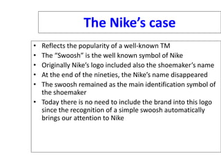 The Nike’s case
• Reflects the popularity of a well-known TM
• The “Swoosh” is the well known symbol of Nike
• Originally Nike’s logo included also the shoemaker’s name
• At the end of the nineties, the Nike’s name disappeared
• The swoosh remained as the main identification symbol of
the shoemaker
• Today there is no need to include the brand into this logo
since the recognition of a simple swoosh automatically
brings our attention to Nike
 