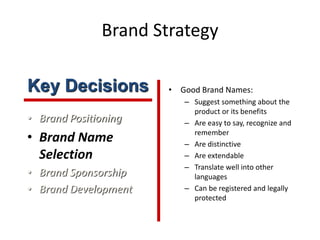 Brand Strategy
• Brand Positioning
• Brand Name
Selection
• Brand Sponsorship
• Brand Development
• Good Brand Names:
– Suggest something about the
product or its benefits
– Are easy to say, recognize and
remember
– Are distinctive
– Are extendable
– Translate well into other
languages
– Can be registered and legally
protected
Key Decisions
 
